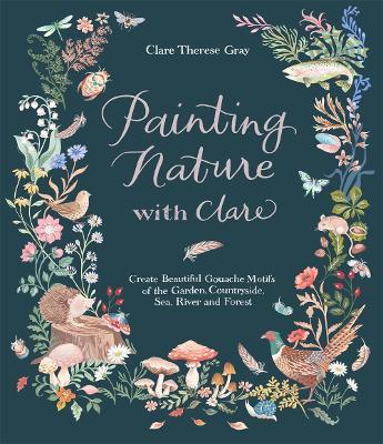 Painting Nature With Clare : Create Beautiful Gouache Motifs Of The Garden, Countryside, Sea, River